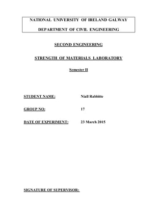 NATIONAL UNIVERSITY OF IRELAND GALWAY
DEPARTMENT OF CIVIL ENGINEERING
SECOND ENGINEERING
STRENGTH OF MATERIALS LABORATORY
Semester II
STUDENT NAME: Niall Rabbitte
GROUP NO: 17
DATE OF EXPERIMENT: 23 March 2015
SIGNATURE OF SUPERVISOR:
 