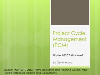 Project Cycle
Management
(PCM)
Why for BB2C? Why Now?
Ela Gerthnerova
Source: MDF (2010-2013). RBM: Monitoring and Planning Course. MDF
Pacific-Indonesia, Training and Consultancy.
 