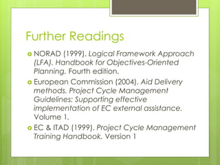 Further Readings
 NORAD (1999). Logical Framework Approach
(LFA). Handbook for Objectives-Oriented
Planning. Fourth edition.
 European Commission (2004). Aid Delivery
methods. Project Cycle Management
Guidelines: Supporting effective
implementation of EC external assistance.
Volume 1.
 EC & ITAD (1999). Project Cycle Management
Training Handbook. Version 1
 