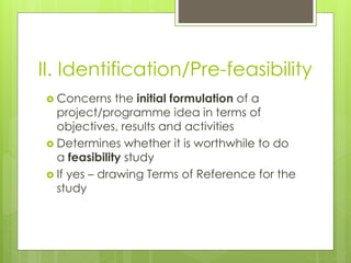 II. Identification/Pre-feasibility
 Concerns the initial formulation of a
project/programme idea in terms of
objectives, results and activities
 Determines whether it is worthwhile to do
a feasibility study
 If yes – drawing Terms of Reference for the
study
 