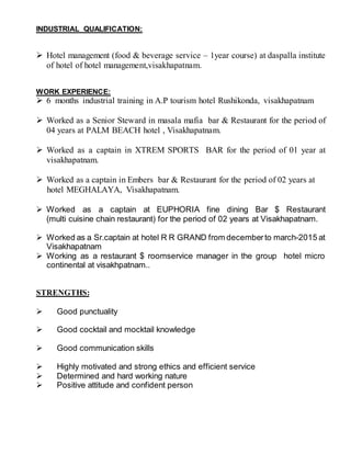 INDUSTRIAL QUALIFICATION:
 Hotel management (food & beverage service – 1year course) at daspalla institute
of hotel of hotel management,visakhapatnam.
WORK EXPERIENCE:
 6 months industrial training in A.P tourism hotel Rushikonda, visakhapatnam
 Worked as a Senior Steward in masala mafia bar & Restaurant for the period of
04 years at PALM BEACH hotel , Visakhapatnam.
 Worked as a captain in XTREM SPORTS BAR for the period of 01 year at
visakhapatnam.
 Worked as a captain in Embers bar & Restaurant for the period of 02 years at
hotel MEGHALAYA, Visakhapatnam.
 Worked as a captain at EUPHORIA fine dining Bar $ Restaurant
(multi cuisine chain restaurant) for the period of 02 years at Visakhapatnam.
 Worked as a Sr.captain at hotel R R GRAND from decemberto march-2015 at
Visakhapatnam
 Working as a restaurant $ roomservice manager in the group hotel micro
continental at visakhpatnam..
STRENGTHS:
 Good punctuality
 Good cocktail and mocktail knowledge
 Good communication skills
 Highly motivated and strong ethics and efficient service
 Determined and hard working nature
 Positive attitude and confident person
 