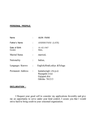 PERSONAL PROFILE:
Name : ALIN PANI
Father’s Name : ANISIM PANI (LATE)
Date of Birth : 10 -02-1987
Gender : Male,
Marital Status : married,
Nationality : Indian,
Languages Known : English,Hindi,odiya &Telugu
Permanent Address : kumulasingh (At p.o)
Rayagada (via)
Gajapati dist
Odisha- 761213
DECLARATION :
I Request your good self to consider my applications favorably and give
me an opportunity to serve under your kind control, I assure you that l would
strive hard to bring credit to your esteemed organization.
 