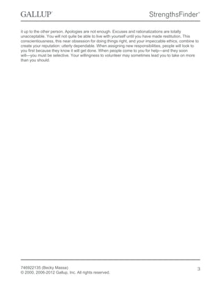 it up to the other person. Apologies are not enough. Excuses and rationalizations are totally
unacceptable. You will not quite be able to live with yourself until you have made restitution. This
conscientiousness, this near obsession for doing things right, and your impeccable ethics, combine to
create your reputation: utterly dependable. When assigning new responsibilities, people will look to
you first because they know it will get done. When people come to you for help—and they soon
will—you must be selective. Your willingness to volunteer may sometimes lead you to take on more
than you should.
746922135 (Becky Massa)
© 2000, 2006-2012 Gallup, Inc. All rights reserved.
3
 