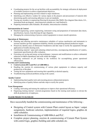 • Coordinating projects for the set up facilities with accountability for strategic utilization & deployment
of available resources to achieve organizational objectives.
• Planning and implementing activities related to major shutdowns.
• Identifying cost effective vendors for various inputs in the projects and procurement of material after
determining quality and ensuring adherence to pre-set standards.
• Tracing any mistakes in engineering Drawing & document (like P&ID, flow diagram Data sheets, GA ,
instrument hook-up diagram , interconnection schedule etc.) and finalised it.
• Preparing instrument cable Schedule, JB schedule, interconnection schedule.
Instrumentation & Control
• Detailed engineering, system engineering, instrument sizing and preparation of instrument data sheets,
specifications, layouts, loop drawings & logic diagrams.
• Managing the commissioning of process control equipments to ensure smooth operations.
Operations & Maintenance
• Planning and effecting preventive maintenance schedules of various machineries and instruments to
increase machine up time/ equipment reliability; thereby accomplishing planned production targets.
• Proactively identify areas of obstruction/ breakdowns and take steps to rectify the equipments through
application of trouble shooting tools.
• Coordinating material / spare parts planning related activities, encompassing identification of vendors,
requirement specification & offer evaluation.
• Executing cost saving and energy saving techniques / measures and modifications to achieve substantial
reduction in O&M expenditures and work within the budget.
• Imparting continuous on job training to the workforce for accomplishing greater operational
effectiveness.
Erection and Commissioning
• Control system (DCS and PLC) of ABB 800xA.
• Handling the erection & commissioning of various plant equipments to enhance capacity and
productivity of the plant.
• Testing the new equipments and ensuring their operability at desired capacity.
• Troubleshooting technical problems arising in the system.
Quality Control
• Implementing latest quality tools and executing process enhancement projects.
• Identifying areas of quality failures and take steps to rectify the system.
Team Management
• Leading, motivating and training the employees to improve their operational efficiency.
• Organising training internal / external programmes based on the training need analysis to elevate the
skills & productivity of employees.
MAJOR PROJECTS HANDLED
Have successfully handled the commissioning and maintenance of the following -
• Designing of Control system with Cement Plant control layout as Input / output
assignments, hardware selection, implementation of required logics, graphics &
cable schedules.
• Installation & Commissioning of ABB 800xA and PLC.
• Complete project planning, erection & commissioning of Cement Plant System
with control logic, graphics building and cable schedule etc.
 