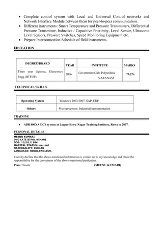 • Complete control system with Local and Universal Control networks and
Network Interface Module between them for peer-to-peer communication.
• Different instruments: Smart Temperature and Pressure Transmitters, Differential
Pressure Transmitter, Inductive / Capacitive Proximity, Level Sensor, Ultrasonic
Level Sensors, Pressure Switches, Speed Monitoring Equipment etc.
• Prepare Interconnection Schedule of field instruments.
EDUCATION
DEGREE/BOARD
YEAR INSTITUTE MARKS
Three year diploma, Electronics
Engg.(BTEUP)
2006 Government Girls Polytechnic
VARANASI
73.2%
TECHNICAL SKILLS
Operating System Windows 2003/2007, SAP, ERP
Others Microprocessor, Industrial instrumentation
TRAINING
• ABB 800XA DCS system at Jaypee Rewa Nagar Training Institute, Rewa in 2007.
PERSONAL DETAILS
MEENU KUMARI
D/O LATE BIPUL BIHARI
DOB. 10/01/1984
MARITAL STATUS: married
NATIONALITY: INDIAN
LANGUAGE: HINDI,ENGLISH,
I hereby declare that the above-mentioned information is correct up to my knowledge and I bear the
responsibility for the correctness of the above-mentioned particulars.
Place: Noida (MEENU KUMARI)
 