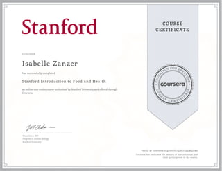 EDUCA
T
ION FOR EVE
R
YONE
CO
U
R
S
E
C E R T I F
I
C
A
TE
COURSE
CERTIFICATE
11/05/2016
Isabelle Zanzer
Stanford Introduction to Food and Health
an online non-credit course authorized by Stanford University and offered through
Coursera
has successfully completed
Maya Adam, MD
Program in Human Biology
Stanford University
Verify at coursera.org/verify/QBR735QMQDAS
Coursera has confirmed the identity of this individual and
their participation in the course.
 