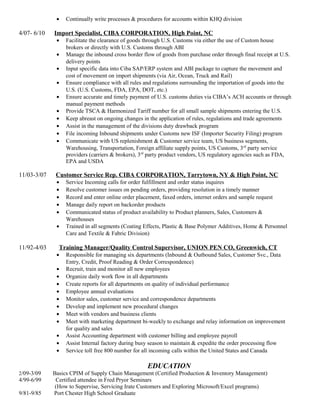 • Continually write processes & procedures for accounts within KHQ division
4/07- 6/10 Import Specialist, CIBA CORPORATION, High Point, NC
• Facilitate the clearance of goods through U.S. Customs via either the use of Custom house
brokers or directly with U.S. Customs through ABI
• Manage the inbound cross border flow of goods from purchase order through final receipt at U.S.
delivery points
• Input specific data into Ciba SAP/ERP system and ABI package to capture the movement and
cost of movement on import shipments (via Air, Ocean, Truck and Rail)
• Ensure compliance with all rules and regulations surrounding the importation of goods into the
U.S. (U.S. Customs, FDA, EPA, DOT, etc.)
• Ensure accurate and timely payment of U.S. customs duties via CIBA’s ACH accounts or through
manual payment methods
• Provide TSCA & Harmonized Tariff number for all small sample shipments entering the U.S.
• Keep abreast on ongoing changes in the application of rules, regulations and trade agreements
• Assist in the management of the divisions duty drawback program
• File incoming Inbound shipments under Customs new ISF (Importer Security Filing) program
• Communicate with US replenishment & Customer service team, US business segments,
Warehousing, Transportation, Foreign affiliate supply points, US Customs, 3rd
party service
providers (carriers & brokers), 3rd
party product vendors, US regulatory agencies such as FDA,
EPA and USDA
11/03-3/07 Customer Service Rep. CIBA CORPORATION, Tarrytown, NY & High Point, NC
• Service Incoming calls for order fulfillment and order status inquires
• Resolve customer issues on pending orders, providing resolution in a timely manner
• Record and enter online order placement, faxed orders, internet orders and sample request
• Manage daily report on backorder products
• Communicated status of product availability to Product planners, Sales, Customers &
Warehouses
• Trained in all segments (Coating Effects, Plastic & Base Polymer Additives, Home & Personnel
Care and Textile & Fabric Division)
11/92-4/03 Training Manager/Quality Control Supervisor, UNION PEN CO, Greenwich, CT
• Responsible for managing six departments (Inbound & Outbound Sales, Customer Svc., Data
Entry, Credit, Proof Reading & Order Correspondence)
• Recruit, train and monitor all new employees
• Organize daily work flow in all departments
• Create reports for all departments on quality of individual performance
• Employee annual evaluations
• Monitor sales, customer service and correspondence departments
• Develop and implement new procedural changes
• Meet with vendors and business clients
• Meet with marketing department bi-weekly to exchange and relay information on improvement
for quality and sales
• Assist Accounting department with customer billing and employee payroll
• Assist Internal factory during busy season to maintain & expedite the order processing flow
• Service toll free 800 number for all incoming calls within the United States and Canada
EDUCATION
2/09-3/09 Basics CPIM of Supply Chain Management (Certified Production & Inventory Management)
4/99-6/99 Certified attendee in Fred Pryor Seminars
(How to Supervise, Servicing Irate Customers and Exploring Microsoft/Excel programs)
9/81-9/85 Port Chester High School Graduate
 