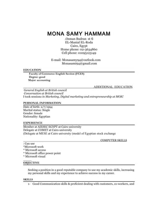 MONA SAMY HAMMAM
6Osman Budran st.
EL-Manial EL-Roda
Cairo, Egypt
Home phone: 02-3634860
Cell phone: 01095125149
E-mail: Monasamy94@outlook.com
Monasami94@gmail.com
EDUCATION
Faculty of Commerce English Section (FCES)
Degree: good
Major: accounting
ADDITIONAL EDUCATION
General English at British council
Conversation at British council
I took sessions in Marketing, Digital marketing and entrepreneurship at MOIC
PERSONAL INFORMATION
Date of birth: 2/7/1994
Marital status: Single
Gender: female
Nationality: Egyptian
EXPERIENCE
Member at AIESEC EGYPT at Cairo university
Delegate at COMET at Cairo university
Delegate at MESE at Cairo university (model of Egyptian stock exchange(
COMPUTER SKILLS
Can use:
Microsoft work*
Microsoft access*
Microsoft office power point*
Microsoft visual*
OBJECTIVE
Seeking a position in a good reputable company to use my academic skills, increasing
my personal skills and my experience to achieve success in my career.
SKILLS
1- Good Communication skills & proficient dealing with customers, co-workers, and
 