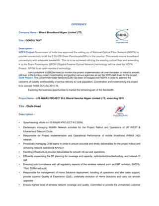EXPERIENCE
Company Name – Bharat Broadband Nigam Limited LTD,
Title - CONSULTANT
Description –
NOFN Project-Government of India has approved the setting up of National Optical Fiber Network (NOFN) to
provide connectivity to all the 2,50,000 Gram Panchayats(GPs) in the country. This would ensure broadband
connectivity with adequate bandwidth. This is to be achieved utilizing the existing optical fiber and extending
it to the Gram Panchayats. GPON (Gigabit Passive Optical Network) technology will be used for NOFN
Project. GPON is an open standard technology.
I am consultant to GM(Services) to monitor the project implementation all over the states in India for smooth
roll over to the turnkey project coordinating and guiding various agencies as per the SOPs laid down for the project.
GUN Project- The Government User Network(GUN) has been envisaged over NOFN in order to address the
concerns of viability and feasibility of service delivery to rural population. Coordination and implementing the project
to to connect 14000 OLTs by 2015-16.
Exploring the business opportunities to market the remaining part of the Bandwidth.
Project Name – 4 G WIMAX PROJECT R-2, Bharat Sanchar Nigam Limited LTD, since Aug 2010
Title - Circle Head
Description -
• Spearheading efforts in 4 G WIMAX PROJECT R-2,BSNL
• Dexterously managing WiMAX Network activities for the Project Rollout and Operations of UP WEST &
Uttarakhand Telecom Circle.
• Responsible for Project Implementation and Operational Performance of mobile broadband WiMAX (4G)
network.
• Proactively managing OEM teams in circle to ensure accurate and timely deliverables for the project rollout and
achieving network operational KPI/SLA
• Handling infrastructure provider deliverables for smooth roll out and operations.
• Efficiently supervising the RF planning for coverage and capacity, optimization/troubleshooting, and network O
&M.
• Ensuring strict compliance with all regulatory aspects of the wireless network such as EMF radiation, SACFA,
TRAI, TERM cell audit.
• Responsible for management of Home Solutions deployment, handling of operations and after sales support,
provide superior Quality of Experience (QoE), undertake evolution of Home Solutions and carry out smooth
upgrades
• Ensure highest level of wireless network coverage and quality. Committed to provide the unmatched customer
 