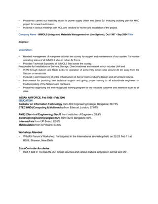 • Proactively carried out feasibility study for power supply (Main and Stand By) including building plan for MAC
project for onward submission.
• Involved in various meetings with HCL and vendors for review and installation of the project.
Company Name - IMMOLS (Integrated Materials Management on Line System), Oct 1997 - Sep 2004 Title -
Engineer
Description -
• Handled management of manpower all over the country for support and maintenance of our system. To monitor
operating status of all IMMOLS sites in Indian Air Force.
• Provided Technical Support to all IMMOLS Site across the country.
Responsible for Installations of Servers, Storage, Client machines and network which includes LAN and
• WAN through Satcom and Radio Links for operation of some Hilly terrain sites around 30 km away from the
Satcom or remote site.
• Involved in commissioning of entire infrastructure of Server rooms including Design and all furniture fixtures.
• Instrumental for providing best technical support and giving proper training to all subordinate engineers on
troubleshooting of the Network and Hardware.
• Proactively organizing the well-recognized training program for our valuable customer and extensive tours to all
sites.
INDIAN AIRFORCE, Feb 1986 - Feb 2006
EDUCATION
Bachelor on Information Technology from JSS Engineering College, Bangalore; 68.73%
BTEC HND (Computing & Multimedia) from Edexcel, London; 67.07%
AMIE (Electrical Engineering) Sec B from Institution of Engineers; 53.4%
Electrical Engineering Degree (IAF) from E&ITI, Bangalore; 69%
Intermediate from UP Board; 62.6%
Matriculation from UP Board; 63.6%
Workshop Attended
• WiMAX Forum’s Workshop: Participated in the International Workshop held on 22-23 Feb 11 at
BSNL Bhawan, New Delhi
Extra-Curricular Accolades
• Red-1 Belt in TAI-KWAN-DO, Social services and various cultural activities in school and IAF.
 