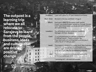 The outpost is a
learning trip
where we all
relocate to
Sarajevo to learn
from the people,
business, ideas
and culture that
are driving
positive
change
Duration |
Start - End |
Effort |
Location |
Cost |
Level |
Job |
1 year with option for 2nd year research and thesis
We start in October and finish in August
Each year is 30ECTS (European credit points)
In year 1 you study 8 weeks spread out through the year.
In between these weeks you study and work. 4-8 hours
per week of study.
You will study at various locations: Apeldoorn,
Nijmegen, Arnhem, Sarajevo.
If you just graduated you will earn a stipend of
€ 1.000 per month*. There’s no tuition fee.
If you have a job and working experience you pay a
tuition fee of € 11.000 per year*.
The program is designed at master level. New Engineers
is however not accredited. Our philosophy is so
different (agile, pushing boundaries) that accreditation
is not yet sought. We are accredited by industry.
There is an intention to continue your work at the
company in which you start.
* excluding VAT – all costs are included
 