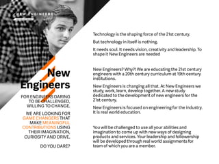 Technology is the shaping force of the 21st century.
But technology in itself is nothing.
It needs soul. It needs vision, creativity and leadership. To
shape it New Engineers are needed
New Engineers? Why?! We are educating the 21st century
engineers with a 20th century curriculum at 19th century
institutions.
New Engineers is changing all that. At New Engineers we
study, work, learn, develop together. A new study
dedicated to the development of new engineers for the
21st century.
New Engineers is focused on engineering for the industry.
It is real world education.
You will be challenged to use all your abilities and
imagination to come up with new ways of designing
products and services. Your leadership and followership
will be developed through real world assignments for
team of which you are a member.
New
Engineers
FOR ENGINEERS DARING
TO BE CHALLENGED,
WILLING TO CHANGE.
WE ARE LOOKING FOR
GAME CHANGERS THAT
MAKE MEANINGFUL
CONTRIBUTIONS USING
THEIR IMAGINATION,
CURIOSITY AND DRIVE.
DO YOU DARE?
 