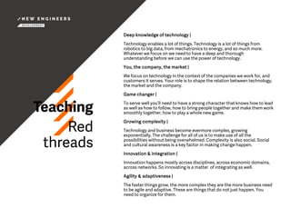 Teaching
Red
threads
Deep knowledge of technology |
Technology enables a lot of things. Technology is a lot of things from
robotics to big data, from mechatronics to energy, and so much more.
Whatever we focus on we need to have a deep and thorough
understanding before we can use the power of technology.
You, the company, the market |
We focus on technology in the context of the companies we work for, and
customers it serves. Your role is to shape the relation between technology,
the market and the company.
Game changer |
To serve well you’ll need to have a strong character that knows how to lead
as well as how to follow, how to bring people together and make them work
smoothly together, how to play a whole new game.
Growing complexity |
Technology and business become evermore complex, growing
exponentially. The challenge for all of us is to make use of all the
possibilities without being overwhelmed. Complexity is also social. Social
and cultural awareness is a key factor in making change happen.
Innovation & integration |
Innovation happens mostly across disciplines, across economic domains,
across networks. So innovating is a matter of integrating as well.
Agility & adaptiveness |
The faster things grow, the more complex they are the more business need
to be agile and adaptive. These are things that do not just happen. You
need to organize for them.
 