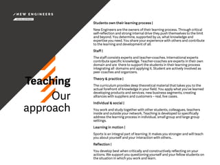 Teaching
Our
approach
Students own their learning process |
New Engineers are the owners of their learning process. Through critical
self-reflection and strong internal drive they push themselves to the limit
and beyond. You determine, supported by us, what knowledge and
expertise you need. You share your experience with others and contribute
to the learning and development of all.
Staff |
The staff consists experts and teacher-coaches. International experts
contribute specific knowledge. Teacher-coaches are experts in their own
domain and are there to support the students in their learning process
integrating all domains and applying it. Student are actively involved as
peer coaches and organizers.
Theory & practice |
The curriculum provides deep theoretical material that takes you to the
actual forefront of knowledge in your field. You apply what you’ve learned
developing products and services, new business segments, creating
alliances with suppliers and customers – real, live cases.
Individual & social |
You work and study together with other students, colleagues, teachers
inside and outside your network. Teaching is developed to specifically
address the learning process in individual, small group and large group
settings.
Learning in motion |
Sports is an integral part of learning. It makes you stronger and will teach
you about yourself and your interaction with others..
Reflection |
You develop best when critically and constructively reflecting on your
actions. We support you questioning yourself and your fellow students on
the situation in which you work and learn.
 