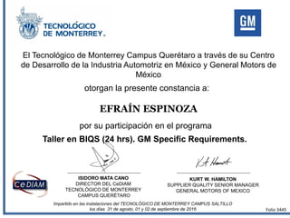 El Tecnológico de Monterrey Campus Querétaro a través de su Centro
de Desarrollo de la Industria Automotriz en México y General Motors de
México
otorgan la presente constancia a:
por su participación en el programa
EFRAÍN ESPINOZA
Taller en BIQS (24 hrs). GM Specific Requirements.
Impartido en las instalaciones del TECNOLÓGICO DE MONTERREY CAMPUS SALTILLO
los días 31 de agosto, 01 y 02 de septiembre de 2016
ISIDORO MATA CANO
DIRECTOR DEL CeDIAM
TECNOLÓGICO DE MONTERREY
CAMPUS QUERÉTARO
KURT W. HAMILTON
SUPPLIER QUALITY SENIOR MANAGER
GENERAL MOTORS OF MEXICO
Folio 3445
 