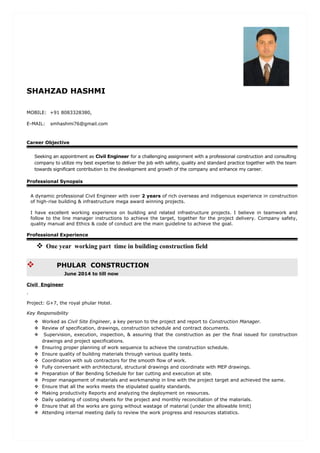 SHAHZAD HASHMI
MOBILE: +91 8083328380,
E-MAIL: smhashmi76@gmail.com
Career Objective
Seeking an appointment as Civil Engineer for a challenging assignment with a professional construction and consulting
company to utilize my best expertise to deliver the job with safety, quality and standard practice together with the team
towards significant contribution to the development and growth of the company and enhance my career.
Professional Synopsis
A dynamic professional Civil Engineer with over 2 years of rich overseas and indigenous experience in construction
of high-rise building & infrastructure mega award winning projects.
I have excellent working experience on building and related infrastructure projects. I believe in teamwork and
follow to the line manager instructions to achieve the target, together for the project delivery. Company safety,
quality manual and Ethics & code of conduct are the main guideline to achieve the goal.
Professional Experience
 One year working part time in building construction field
 PHULAR CONSTRUCTION
June 2014 to till now
Civil Engineer
.
Project: G+7, the royal phular Hotel.
Key Responsibility
 Worked as Civil Site Engineer, a key person to the project and report to Construction Manager.
 Review of specification, drawings, construction schedule and contract documents.
 Supervision, execution, inspection, & assuring that the construction as per the final issued for construction
drawings and project specifications.
 Ensuring proper planning of work sequence to achieve the construction schedule.
 Ensure quality of building materials through various quality tests.
 Coordination with sub contractors for the smooth flow of work.
 Fully conversant with architectural, structural drawings and coordinate with MEP drawings.
 Preparation of Bar Bending Schedule for bar cutting and execution at site.
 Proper management of materials and workmanship in line with the project target and achieved the same.
 Ensure that all the works meets the stipulated quality standards.
 Making productivity Reports and analyzing the deployment on resources.
 Daily updating of costing sheets for the project and monthly reconciliation of the materials.
 Ensure that all the works are going without wastage of material (under the allowable limit)
 Attending internal meeting daily to review the work progress and resources statistics.
 