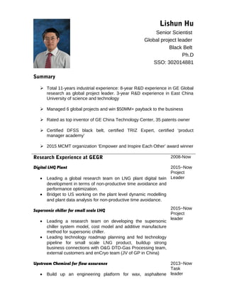 Lishun Hu
Senior Scientist
Global project leader
Black Belt
Ph.D
SSO: 302014881
Summary
 Total 11-years industrial experience: 8-year R&D experience in GE Global
research as global project leader. 3-year R&D experience in East China
University of science and technology
 Managed 6 global projects and win $50MM+ payback to the business
 Rated as top inventor of GE China Technology Center, 35 patents owner
 Certified DFSS black belt, certified TRIZ Expert, certified ‘product
manager academy’
 2015 MCMT organization ‘Empower and Inspire Each Other’ award winner
Research Experience at GEGR 2008-Now
Digital LNG Plant
• Leading a global research team on LNG plant digital twin
development in terms of non-productive time avoidance and
performance optimization.
• Bridget to US working on the plant level dynamic modelling
and plant data analysis for non-productive time avoidance.
Supersonic chiller for small scale LNG
• Leading a research team on developing the supersonic
chiller system model, cost model and additive manufacture
method for supersonic chiller.
• Leading technology roadmap planning and fed technology
pipeline for small scale LNG product, buildup strong
business connections with O&G DTD-Gas Processing team,
external customers and enCryo team (JV of GP in China)
2015~Now
Project
Leader
2015~Now
Project
leader
Upstream Chemical for flow assurance
• Build up an engineering platform for wax, asphaltene
2013~Now
Task
leader
 