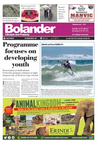 Development plan
for Paardevlei page 5 >>
Beetroot gnocchi
with a twist page 8 >>
Bowled
over by
the land
Down
Under
page 10 >>
Wednesday July 1 2015
OM/11/09887400
PICTURE:ALANVAN GYSEN
Boland’ssurfstaratBallitoPro
■ South Africa’s surf stars are ready to take on the world’s best at the 2015 Ballito Pro,which is taking
place in Ballito,KwaZulu-Natal,on the KwaDukuza Coast,until Sunday July 5.On offer is a total prize-
purse of US$250 000 (more than R3million) and invaluable ranking points,with the winner taking
home nearly R500 000. Pictured in action is Adin Masencamp from Strand,who will be hoping to grab
one of the trialists spots in the main event.For more information go to www.theballitopro.com
NORMAN MCFARLANE
I
will leave here a better mayor,
because these young people
have reminded me that we try to
build decent homes, while people
are often “emotional shacks”.
With these words, Stellenbosch
executive mayor Conrad Sidego
spelled out his feelings about the
Year Beyond Programme (YBP).
“We fill heads but not the soul. We
pursue intellectual development,
but we neglect emotional develop-
ment, and our challenge is to figure
out how to fill that void,” Mr Sidego
told Bolander.
Mr Sidego was speaking at Stell-
enbosch University last Tuesday
morning, which hosted a series of
presentations by eight groups of
YBP mentors to a panel of judges
led by Western Cape Premier
Helen Zille, focused on establishing
why the dropout rate in schools
in the Western Cape is so high, and
proposing possible solutions.
Programme
focuses on
developing
youth
Presentation at Stellenbosch
University proposes solutions to high
dropout rate at Western Cape schools
Continued on page 3
 
