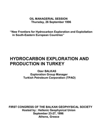 OIL MANAGERIAL SESSION
Thursday, 26 September 1996
‘‘New Frontiers for Hydrocarbon Exploration and Exploitation
in South-Eastern European Countries’’
HYDROCARBON EXPLORATION AND
PRODUCTION IN TURKEY
Ozer BALKAS
Exploration Group Manager
Turkish Petroleum Corporation (TPAO)
FIRST CONGRESS OF THE BALKAN GEOPHYSICAL SOCIETY
Hosted by : Hellenic Geophysical Union
September 23-27, 1996
Athens, Greece
 