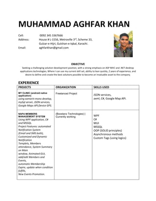 MUHAMMAD AGHFAR KHAN
Cell: 0092 345 3367666
Address: House # L-1556, Metroville 3rd, Scheme 33,
Gulzar-e-Hijri, Gulshan-e-Iqbal, Karachi.
Email: aghfarkhan@gmail.com
OBJECTIVE
Seeking a challenging solution development position, with a strong emphasis on ASP MVC and .NET desktop
applications technologies, Where I can use my current skill set, ability to lean quickly, 2 years of experience, and
desire to define and create the best solutions possible to become an invaluable asset to the company.
EXPERIENCE
PROJECTS ORGANIZATION SKILLS USED
MY CLINIC (android native
application)
using xamarin mono develop,
mySql server, JSON services,
Google Maps API,Device GPS.
Freelanced Project
JSON services,
axml, C#, Google Map API.
NAPA MEMBERS
MANAGEMENT SYSTEM
Using WPF application, C#
and MSSQL.
Project Features: automated
Notification System
(Email and SMS both),
Customized and Dynamic
Notification
Templets, Members
attendance, System Summary
on Main
window, Animated GUI,
add/edit Members and
Events,
automatic Membership
Expire, update when condition
fulfills,
New Events Promotion.
(Boostanz Technologies) |
Currently working WPF
C#
MUI
MSSQL
OOP (SOLID principles)
Asynchronous methods
Custom Tags (using logics)
 