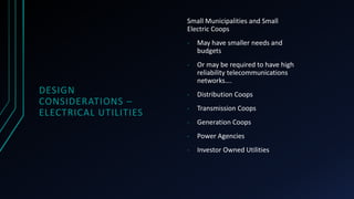 DESIGN
CONSIDERATIONS –
ELECTRICAL UTILITIES
Small Municipalities and Small
Electric Coops
- May have smaller needs and
budgets
- Or may be required to have high
reliability telecommunications
networks….
- Distribution Coops
- Transmission Coops
- Generation Coops
- Power Agencies
- Investor Owned Utilities
 