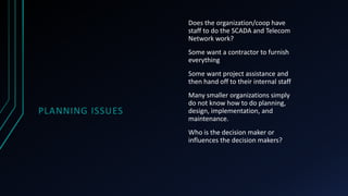 PLANNING ISSUES
Does the organization/coop have
staff to do the SCADA and Telecom
Network work?
Some want a contractor to furnish
everything
Some want project assistance and
then hand off to their internal staff
Many smaller organizations simply
do not know how to do planning,
design, implementation, and
maintenance.
Who is the decision maker or
influences the decision makers?
 
