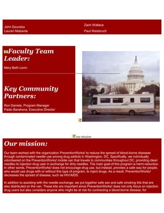 John Dzundza
Zach Wallace
Lauren Mabanta Paul Weisbruch
Faculty Team
Leader:
Mary Beth Levin
Key Community
Partners:
Ron Daniels, Program Manager
Paolo Barahona, Executive Director
our mission
Our mission:
Our team worked with the organization PreventionWorks! to reduce the spread of blood-borne diseases
through contaminated needle use among drug addicts in Washington, DC. Specifically, we individually
volunteered on the PreventionWorks! mobile van that travels to communities throughout DC, providing clean
needles to injection drug user in exchange for dirty needles. The main goal of this program is harm-reduction.
In other words, PreventionWorks! does not encourage drug use, but instead, provides a safe way for people,
who would use drugs with or without this type of program, to inject drugs. As a result, PreventionWorks!
decreases the spread of disease, such as HIV/AIDS.
In addition to assisting with the needle exchange, we put together safe sex and safe smoking kits that are
also distributed on the van. These kits are important since PreventionWorks! does not only focus on injection
drug users but also considers anyone who might be at risk for contracting a blood-borne disease, for
 
