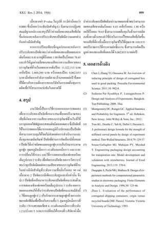 899KKU Res. J. 2014; 19(6)
เนื่องจากคา P-value ในรูปที่ 14 มีคานอยกวา
0.0001ซึ่งนอยกวาระดับนัยสําคัญ0.1จึงสามารถปฏิเสธ
สมมติฐานหลัก และสรุปไดวาคาเฉลี่ยของของเสียที่เกิด
ขึ้นกอนและหลังการปรับระดับของปจจัยมีความแตกตาง
กันอยางมีนัยสําคัญ
จากการเปรียบเทียบขอมูลกอนและหลังการ
ปรับระดับของปจจัยพบวาคาเฉลี่ยของของเสียลดลงจาก
เดิมรอยละ8.43มาอยูที่รอยละ1.80คิดเปนรอยละ78.65
และทําใหมูลคาเฉลี่ยของของเสียจากความเสียหายของ
บรรจุภัณฑดานในลดลงจากเดิมปละ 11,522,313 บาท
เหลือปละ 2,460,280 บาท หรือลดลงปละ 9,062,033
บาท เมื่อคิดจากกําลังการผลิต 60 ลานหลอดตอป ซึ่งผล
ที่ไดตรงกับความตองการของบริษัทในการลดตนทุนการ
ผลิตเพื่อใหสามารถแขงขันในตลาดได
4. สรุป
งานวิจัยนี้เปนการใชการออกแบบการทดลอง
เพื่อหาระดับของปจจัยที่เหมาะสมเพื่อลดปริมาณของ
เสียที่เกิดจากความเสียหายของบรรจุภัณฑดานในที่ใช
บรรจุหลอดไฟฟลูออเรสเซนตชนิดหลอดตรงซึ่งปจจัยที่
ใชในการทดลองไดมาจากแผนภูมิกางปลาและเปนปจจัย
ที่สามารถควบคุมไดโดยไมสงผลตอการดําเนินงานและ
ตนทุนของผลิตภัณฑ ปจจัยที่ผานการคัดเลือกมีทั้งหมด
5ปจจัยไดแกชนิดของลอนลูกฟูกการเก็บรักษากระดาษ
ลูกฟูก อุณหภูมิหมอกาว แรงดันลมหมอกาว และระยะ
การเปลี่ยนไสกรอง และใชการทดลองเชิงแฟกทอเรียล
เต็มรูปแบบ2ระดับเพื่อคัดกรองปจจัยผลการวิเคราะห
พบวาทุกปจจัยมีผลตอความเสียหายของบรรจุภัณฑดาน
ในอยางมีนัยสําคัญที่ระดับความเชื่อมั่นรอยละ 90 แต
เนื่องจาก 2 ปจจัยแรกมีเพียงระดับสูงและตํ่าเทานั้น จึง
นํา3ปจจัยที่เหลือมาหาระดับของปจจัยที่เหมาะสมดวย
การทดลองเชิงแฟกทอเรียลเต็มรูปแบบ 3 ระดับ ผลการ
ทดลองแสดงใหเห็นวาระดับของปจจัยที่เหมาะสมมีดังนี้
1.ใชลอนลูกฟูกF2.เก็บรักษากระดาษลูกฟูกดวยการหอ
พลากติกฟลมเพื่อปองกันความชื้น3.อุณหภูมิหมอกาวที่
ระดับ 170 องศาเซลเซียส 4. แรงดันลมหมอกาวที่ระดับ
1.2บารและ5.ระยะการเปลี่ยนไสกรองที่1สัปดาหเมื่อ
นําคาระดับของปจจัยดังกลาวมาทดลองซํ้าพบวาสามารถ
ลดของเสียจากเดิมรอยละ 8.43 เหลือรอยละ 1.80 หรือ
ลดไดรอยละ78.65ซึ่งสามารถลดตนทุนในดานการผลิต
ลงทั้งทางดานของคาใชจายในการแกไขของเสียที่เกิดขึ้น
ของเสียที่ตองทิ้งเมื่อบรรจุภัณฑไมไดคุณภาพ และการ
ลดปริมาณการใชกระดาษตอชิ้นงาน ซึ่งสามารถคิดเปน
มูลคาของของเสียที่ลดลงได 9,062,033 บาทตอป
5. เอกสารอางอิง
(1) ChenJ,ZhangYI,OnosawaM.Anoverviewof
reducing principle of design of corrugated box
used in good packing. Procedia Environmental
Science. 2011;10: 992-8.
(2) Sudasna-Na-Ayudthya P, Luangpaiboon P.
Design and Analysis of Experiments. Bangkok:
Top Publishing; 2008. Thai.
(3) MontgomeryDC,RungerGC.AppliedStatistics
and Probability for Engineers. 5th
ed. Hoboken,
New Jersey: John Willey & Sons, Inc.; 2011.
(4) Tran KL, Douthe C, Sab K, Dallot J, Davaine L.
A preliminary design formula for the strength of
stiffened curved panels by design of experiment
method.Thin-WalledStructures.2014;79:129-37.
(5) Sousa-Gallagher MJ, Mahajan PV, Mezdad
T. Engineering packaging design accounting
for transpiration rate: Model development and
validation with strawberries. Journal of Food
Engineering. 2013;119: 370-6.
(6) DasguptaA,PechtMG,MathieuB.Designofex-
perimentmethodsforcomputationalparametric
studiesinelectronicpackaging.FiniteElements
in Analysis and Design. 1998;30: 125-46.
(7) Zhao L. Evaluation of the performance of
corrugated shipping containers: virgin versus
recycledboards[METhesis].Victoria:Victoria
University of Technology; 1993.
 