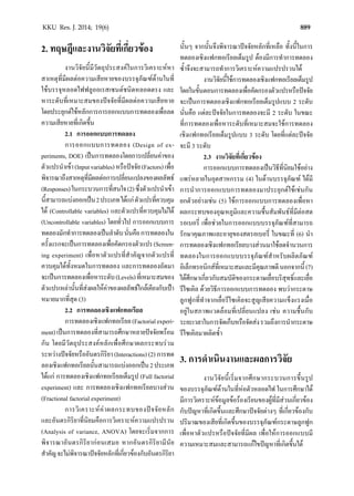 889KKU Res. J. 2014; 19(6)
2. ทฤษฎีและงานวิจัยที่เกี่ยวของ
งานวิจัยนี้มีวัตถุประสงคในการวิเคราะหหา
สาเหตุที่มีผลตอความเสียหายของบรรจุภัณฑดานในที่
ใชบรรจุหลอดไฟฟลูออเรสเซนตชนิดหลอดตรง และ
หาระดับที่เหมาะสมของปจจัยที่มีผลตอความเสียหาย
โดยประยุกตใชหลักการการออกแบบการทดลองเพื่อลด
ความเสียหายที่เกิดขึ้น
2.1 การออกแบบการทดลอง
การออกแบบการทดลอง (Design of ex-
periments, DOE) เปนการทดลองโดยการเปลี่ยนคาของ
ตัวแปรนําเขา(Inputvariables)หรือปจจัย(Factors)เพื่อ
พิจารณาถึงสาเหตุที่มีผลตอการเปลี่ยนแปลงของผลลัพธ
(Responses)ในกระบวนการที่สนใจ(2)ซึ่งตัวแปรนําเขา
นี้สามารถแบงออกเปน2ประเภทไดแกตัวแปรที่ควบคุม
ได (Controllable variables) และตัวแปรที่ควบคุมไมได
(Uncontrollable variables) โดยทั่วไป การออกแบบการ
ทดลองมักทําการทดลองเปนลําดับนั่นคือการทดลองใน
ครั้งแรกจะเปนการทดลองเพื่อคัดกรองตัวแปร(Screen-
ing experiment) เพื่อหาตัวแปรที่สําคัญจากตัวแปรที่
ควบคุมไดทั้งหมดในการทดลอง และการทดลองถัดมา
จะเปนการทดลองเพื่อหาระดับ(Levels)ที่เหมาะสมของ
ตัวแปรเหลานั้นที่สงผลใหคาของผลลัพธใกลเคียงกับเปา
หมายมากที่สุด (3)
2.2 การทดลองเชิงแฟกทอเรียล
การทดลองเชิงแฟกทอเรียล(Factorialexperi-
ment)เปนการทดลองที่สามารถศึกษาหลายปจจัยพรอม
กัน โดยมีวัตถุประสงคหลักเพื่อศึกษาผลกระทบรวม
ระหวางปจจัยหรืออันตรกิริยา (Interactions) (2) การทด
ลองเชิงแฟกทอเรียลนั้นสามารถแบงออกเปน2ประเภท
ไดแก การทดลองเชิงแฟกทอเรียลเต็มรูป (Full factorial
experiment) และ การทดลองเชิงแฟกทอเรียลบางสวน
(Fractional factorial experiment)
การวิเคราะหคาผลกระทบของปจจัยหลัก
และอันตรกิริยาที่นิยมคือการวิเคราะหความแปรปรวน
(Analysis of variance, ANOVA) โดยจะเริ่มจากการ
พิจารณาอันตรกิริยากอนเสมอ หากอันตรกิริยามีนัย
สําคัญจะไมพิจารณาปจจัยหลักที่เกี่ยวของกับอันตรกิริยา
นั้นๆ จากนั้นจึงพิจารณาปจจัยหลักที่เหลือ ทั้งนี้ในการ
ทดลองเชิงแฟกทอเรียลเต็มรูป ตองมีการทําการทดลอง
ซํ้าจึงจะสามารถทําการวิเคราะหความแปรปรวนได
งานวิจัยนี้ใชการทดลองเชิงแฟกทอเรียลเต็มรูป
โดยในขั้นตอนการทดลองเพื่อคัดกรองตัวแปรหรือปจจัย
จะเปนการทดลองเชิงแฟกทอเรียลเต็มรูปแบบ 2 ระดับ
นั่นคือ แตละปจจัยในการทดลองจะมี 2 ระดับ ในขณะ
ที่การทดลองเพื่อหาระดับที่เหมาะสมจะใชการทดลอง
เชิงแฟกทอเรียลเต็มรูปแบบ 3 ระดับ โดยที่แตละปจจัย
จะมี 3 ระดับ
2.3 งานวิจัยที่เกี่ยวของ
การออกแบบการทดลองเปนวิธีที่นิยมใชอยาง
แพรหลายในอุตสาหกรรม (4) ในดานบรรจุภัณฑ ไดมี
การนําการออกแบบการทดลองมาประยุกตใชเชนกัน
ยกตัวอยางเชน (5) ใชการออกแบบการทดลองเพื่อหา
ผลกระทบของอุณหภูมิและความชื้นสัมพันธที่มีตอสต
รอเบอรี่ เพื่อชวยในการออกแบบบรรจุภัณฑที่สามารถ
รักษาคุณภาพและอายุของสตรอเบอรี่ ในขณะที่ (6) นํา
การทดลองเชิงแฟกทอเรียลบางสวนมาใชลดจํานวนการ
ทดลองในการออกแบบบรรจุภัณฑสําหรับผลิตภัณฑ
อิเล็กทรอนิกสที่เหมาะสมและมีคุณภาพดีนอกจากนี้(7)
ไดศึกษาเกี่ยวกับสมบัติของกระดาษเยื่อบริสุทธิ์และเยื่อ
รีไซเคิล ดวยวิธีการออกแบบการทดลอง พบวากระดาษ
ลูกฟูกที่ทําจากเยื่อรีไซเคิลจะสูญเสียความแข็งแรงเมื่อ
อยูในสภาพแวดลอมที่เปลี่ยนแปลง เชน ความชื้นกับ
ระยะเวลาในการจัดเก็บหรือจัดสงรวมถึงการนํากระดาษ
รีไซเคิลมาผลิตซํ้า
3. การดําเนินงานและผลการวิจัย
งานวิจัยนี้เริ่มจากศึกษากระบวนการขึ้นรูป
ของบรรจุภัณฑดานในที่หอตัวหลอดไฟ ในการศึกษาได
มีการวิเคราะหขอมูลขอรองเรียนของผูที่มีสวนเกี่ยวของ
กับปญหาที่เกิดขึ้นและศึกษาปจจัยตางๆ ที่เกี่ยวของกับ
ปริมาณของเสียที่เกิดขึ้นของบรรจุภัณฑกระดาษลูกฟูก
เพื่อหาตัวแปรหรือปจจัยที่มีผล เพื่อใหการออกแบบมี
ความเหมาะสมและสามารถแกไขปญหาที่เกิดขึ้นได
 