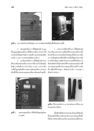 892 KKU Res. J. 2014; 19(6)
รูปที่ 6. (a) การเก็บรักษาในปจจุบัน (b) การหอพลาสติกฟลมเพื่อปองกันความชื้น
3. อุณหภูมิหมอกาว (ใชสัญลักษณ Temp)
เปนอุณหภูมิของหมอกาวที่ใชในการตมกาวจากการใช
งานจริงในปจจุบันโดยมี2ระดับคือ140องศาเซลเซียส
(ระดับ -1) และ 170 องศาเซลเซียส (ระดับ 1)
4. แรงดันลมหมอกาว (ใชสัญลักษณ Pres)
เปนแรงดันลมของหมอกาวจากการใชงานจริงในปจจุบัน
โดยมี 2 ระดับคือ 0.5 บาร (ระดับ -1) และ 1 บาร (ระดับ
1)ทั้งนี้อุณหภูมิหมอกาวและแรงดันลมหมอกาวสามารถ
ปรับตั้งไดจากแผงควบคุมของหมอกาวดังแสดงในรูปที่7
รูปที่ 7. แผงควบคุมหมอกาวใชปรับตั้งอุณหภูมิและ
ความดัน
5. ระยะการเปลี่ยนไสกรอง (ใชสัญลักษณ
Filt) เปนระยะเวลาการเปลี่ยนไสกรองของหมอกาวซึ่ง
ทําหนาที่กรองกากของเสียหรือเศษผงที่เกิดจากการตม
กาว ในปจจุบันจะเปลี่ยนไสกรองเมื่อมีปญหาในการฉีด
กาวหรือหัวฉีดกาวอุดตันมีระยะเวลาเฉลี่ยไมนอยกวา4
สัปดาหตอครั้งซึ่งสภาพของไสกรองกอนและหลังการใช
งานแสดงตามรูปที่8ในการทดลองนี้กําหนดไว2ระดับ
คือ เปลี่ยนไสกรองทุก 1 สัปดาห (ระดับ -1) และทุก 4
สัปดาห (ระดับ 1)
รูปที่ 8. ไสกรองหมอกาว (a) สภาพกอนการใชงาน (b)
สภาพหลังการใชงาน
เมื่อเลือกปจจัยและกําหนดระดับของปจจัยแลว
ขั้นตอนตอไปเปนการพิจารณาจํานวนการทดลองซํ้าเพื่อ
ใหผลการทดลองที่ออกมามีความแมนยําตามที่ตองการ
 