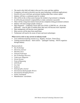 © 2001 Marine Advanced Technology Education Center
• The need in this field will triple in the next five years and then stabilize
• Companies will need to diversify (use the same technology in different applications)
• Growth will occur with basic government funding rather than venture capital
• Industry will have a continuous need for workers
• Jobs will be in the civilian sector because the mindset of government is changing
• It will be the government’s responsibility to make contractors successful
• There will be a long-term trend of more private companies doing government contracts
• Industry will need younger people coming in
• Data integration – combining various data sets (USGS, LUMCON, etc., all do data
differently – must be able to combine these data sets) will become more important
• Data management will become more important
• More surveys will be done from small boats
• Technicians will need to be aware of more and more technologies
What to do in order to stay current on industry trends
• User conferences/training sessions (e.g., Hypack, ArcView, Triton Elics)
• Training sessions (Reson) – short courses – “packaged” learning – MATE organizes
through industry
Read periodicals
• Sea Technology
• Oil & Gas Journal
• Maritime News
• National Fisherman
• Sea Technology Directory
• Underwater Magazine
• Ocean Systems
• Point of Beginning
• GPS World
• Geo Info
• Seahorse
• Hydrographic Journal
• International Hydrographic Review
• International Dredging Review
• NASA Tech Briefs
• Manufacturers’ newsletters
 