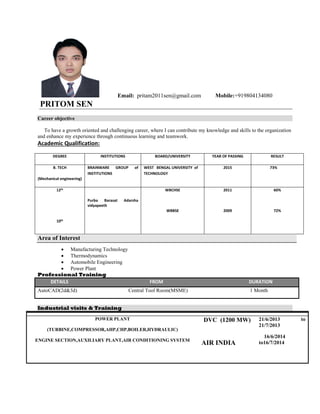 Email: pritam2011sen@gmail.com Mobile:+919804134080
PRITOM SEN
Career objective
To have a growth oriented and challenging career, where I can contribute my knowledge and skills to the organization
and enhance my experience through continuous learning and teamwork.
Academic Qualification:
DEGREE INSTITUTIONS BOARD/UNIVERSITY YEAR OF PASSING RESULT
B. TECH
(Mechanical engineering)
BRAINWARE GROUP of
INSTITUTIONS
WEST BENGAL UNIVERSITY of
TECHNOLOGY
2015 73%
12th
10th
Purba Barasat Adarsha
vidyapeeth
WBCHSE
WBBSE
2011
2009
60%
72%
Area of Interest
 Manufacturing Technology
 Thermodynamics
 Automobile Engineering
 Power Plant
Professional Training
DETAILS FROM DURATION
AutoCAD(2d&3d) Central Tool Room(MSME) 1 Month
Industrial visits & Training
POWER PLANT
(TURBINE,COMPRESSOR,AHP,CHP,BOILER,HYDRAULIC)
ENGINE SECTION,AUXILIARY PLANT,AIR CONDITIONING SYSTEM
DVC (1200 MW)
AIR INDIA
21/6/2013 to
21/7/2013
16/6/2014
to16/7/2014
 