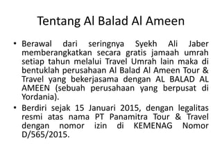 Tentang Al Balad Al Ameen
• Berawal dari seringnya Syekh Ali Jaber
memberangkatkan secara gratis jamaah umrah
setiap tahun melalui Travel Umrah lain maka di
bentuklah perusahaan Al Balad Al Ameen Tour &
Travel yang bekerjasama dengan AL BALAD AL
AMEEN (sebuah perusahaan yang berpusat di
Yordania).
• Berdiri sejak 15 Januari 2015, dengan legalitas
resmi atas nama PT Panamitra Tour & Travel
dengan nomor izin di KEMENAG Nomor
D/565/2015.
 
