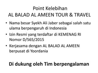 Point Kelebihan
AL BALAD AL AMEEN TOUR & TRAVEL
• Nama besar Syekh Ali Jaber sebagai salah satu
ulama berpengaruh di Indonesia
• Izin Resmi yang terdaftar di KEMENAG RI
Nomor D/565/2015
• Kerjasama dengan AL BALAD AL AMEEN
berpusat di Yoordania
Di dukung oleh Tim berpengalaman
 