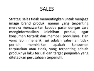 SALES
Strategi sales tidak mementingkan untuk menjaga
image brand produk, namun yang terpenting
mereka menawarkan kepada pasar dengan cara
menginformasikan kelebihan produk, agar
konsumen tertarik dan membeli produknya. Dan
yang lebih menarik lagi adalah salesman tidak
pernah memikirkan apakah konsumen
terpuaskan atau tidak, yang terpenting adalah
produknya laku terjual dan target penjualan yang
ditetapkan perusahaan terpenuhi.
 