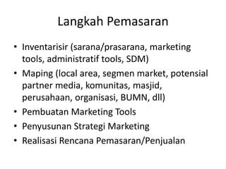 Langkah Pemasaran
• Inventarisir (sarana/prasarana, marketing
tools, administratif tools, SDM)
• Maping (local area, segmen market, potensial
partner media, komunitas, masjid,
perusahaan, organisasi, BUMN, dll)
• Pembuatan Marketing Tools
• Penyusunan Strategi Marketing
• Realisasi Rencana Pemasaran/Penjualan
 