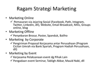 Ragam Strategi Marketing
• Marketing Online
 Pemasaran via Jejaring Sosial (Facebook, Path, Intagram,
Twitter, Linkedin, dll), Website, Email Broadcast, Milis, Groups
online, blog
• Marketing Offline
 Penyebaran Brosur, Poster, Spanduk, Baliho
• Marketing by Corporate
 Pengiriman Proposal Kerjasama antar Perusahaan (Program
Cicilan Umrah via Bank Syariah, Program Hadiah Perusahaan,
dll)
• Marketing by Event
 Kerjasama Pelaksanaan event dg Pihak Lain
 Pengadaan event Seminar, Tabligh Akbar, Mauid Nabi, dll
 