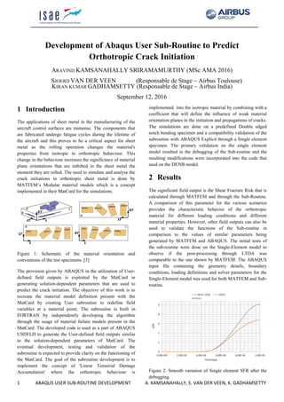 1 ABAQUS USER SUB-ROUTINE DEVELOPMENT A. KAMSANAHALLY, S. VAN DER VEEN, K. GADHAMSETTY
Development of Abaqus User Sub-Routine to Predict
Orthotropic Crack Initiation
ARAVIND KAMSANAHALLY SRIRAMAMURTHY (MSc AMA 2016)
SJOERD VAN DER VEEN (Responsable de Stage – Airbus Toulouse)
KIRAN KUMAR GADHAMSETTY (Responsable de Stage – Airbus India)
September 12, 2016
1 Introduction
The applications of sheet metal in the manufacturing of the
aircraft control surfaces are immense. The components that
are fabricated undergo fatigue cycles during the lifetime of
the aircraft and this proves to be a critical aspect for sheet
metal as the rolling operation changes the material's
properties from isotropic to orthotropic behaviour. This
change in the behaviour increases the significance of material
plane orientations that are imbibed in the sheet metal the
moment they are rolled. The need to simulate and analyse the
crack initiations in orthotropic sheet metal is done by
MATFEM’s Modular material models which is a concept
implemented in their MatCard for the simulations.
Figure 1: Schematic of the material orientation and
conventions of the test specimens. [3]
The provision given by ABAQUS in the utilization of User-
defined field outputs is exploited by the MatCard in
generating solution-dependent parameters that are used to
predict the crack initiation. The objective of this work is to
recreate the material model definition present with the
MatCard by creating User subroutine to redefine field
variables at a material point. The subroutine is built in
FORTRAN by independently developing the algorithm
through the usage of material failure models present in the
MatCard. The developed code is used as a part of ABAQUS
USDFLD to generate the User-defined field outputs similar
to the solution-dependent parameters of MatCard. The
eventual development, testing and validation of the
subroutine is expected to provide clarity on the functioning of
the MatCard. The goal of the subroutine development is to
implement the concept of 'Linear Tensorial Damage
Accumulation' where the orthotropic behaviour is
implemented into the isotropic material by combining with a
coefficient that will define the influence of weak material
orientation planes in the initiation and propagations of cracks.
The simulations are done on a predefined Double edged
notch bending specimen and a compatibility validation of the
subroutine with ABAQUS Explicit through a Single element
specimen. The primary validation on the single element
model resulted in the debugging of the Sub-routine and the
resulting modifications were incorporated into the code that
used on the DENB model.
2 Results
The significant field output is the Shear Fracture Risk that is
calculated through MATFEM and through the Sub-Routine.
A comparison of this parameter for the various scenarios
provides the characteristic behavior of the orthotropic
material for different loading conditions and different
material properties. However, other field outputs can also be
used to validate the functions of the Sub-routine in
comparison to the values of similar parameters being
generated by MATFEM and ABAQUS. The initial tests of
the sub-routine were done on the Single-Element model to
observe if the post-processing through LTDA was
comparable to the one shown by MATFEM. The ABAQUS
input file containing the geometry details, boundary
conditions, loading definitions and solver parameters for the
Single-Element model was used for both MATFEM and Sub-
routine.
Figure 2: Smooth variation of Single element SFR after the
debugging.
 