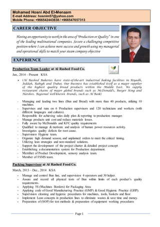 Mohamed Hosni Abd El-Menaam 
E-mail Address: hosnim57@yahoo.com 
Mobile Phone: +966542443638 / +966547657313 
Page 1 
CAREER OBJECTIVE 
Having an opportunity to work in the area of "Production or Quality” in one of the leading multinational companies. Secure a challenging competitive position where I can achieve more success and growth using my managerial and operational skills to match your steam company objective 
EXPERIENCE 
Production Team Leader at Al Rashed Food Co. 
Jan., 2014 – Present KSA 
 (Al Rashed Bakeries have state-of-the-art industrial baking facilities in Riyadh, Jeddah, Rabigh and Dubai. Our business has established itself as a major supplier of the highest quality bread products within the Middle East. We supply restaurant chains of major global brands such as McDonald's, Burger King and Hardees. Regional well-known brands, such as Al Baik) 
- Managing and leading two lines (Bun and Bread) with more than 40 products, utilizing 10 machines. 
- Supervises and runs on 6 Production supervisors and 120 technicians and workers (with different languages and cultures). 
- Responsible for achieving sales daily plan & reporting to production manager. 
- Manage products unit cost and reduce materials losses. 
- Fully aware by McDonalds and KFC quality requirements 
- Qualified to manage & motivate and analysis of human power resources activity. 
- Investigates quality defects for root cause. 
- Supervision Hygiene team. 
- Organize high demand season, and unplanned orders to meet the critical timing. 
- Utilizing lean strategies and non-standard solutions. 
- Support the development of the project charter & detailed project concept 
- Establishing a documentation system for Production department. 
- Member of Product Development, sensory analysis team. 
- Member of FSMS team. 
Packing Supervisor at Al Rashed Food Co. 
March, 2013 – Dec., 2014 KSA 
- Manage and control Bun line, and supervision 4 operators and 30 helper. 
- Assure and record all physical tests of Bun within limits of each product’s quality requirements. 
- Applying 5S (Machines Borders) for Packaging Area 
- Applying code of Good Manufacturing Practice (GMP) & Good Hygienic Practice (GHP). 
- Supervision cleaning and hygienic procedures for machines, tools, baskets and floor 
- Implement Lean concepts in production lines to eliminate wastes & save time and money. 
- Preparation of (SOP) for test methods & preparation of equipment working procedures  