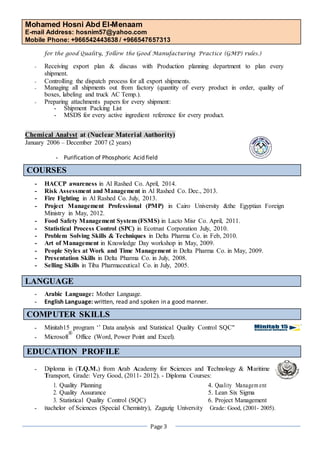 Mohamed Hosni Abd El-Menaam 
E-mail Address: hosnim57@yahoo.com 
Mobile Phone: +966542443638 / +966547657313 
Page 3 
for the good Quality, Follow the Good Manufacturing Practice (GMP) rules.) 
- Receiving export plan & discuss with Production planning department to plan every shipment. 
- Controlling the dispatch process for all export shipments. 
- Managing all shipments out from factory (quantity of every product in order, quality of boxes, labeling and truck AC Temp.). 
- Preparing attachments papers for every shipment: 
- Shipment Packing List 
- MSDS for every active ingredient reference for every product. 
Chemical Analyst at (Nuclear Material Authority) 
January 2006 – December 2007 (2 years) 
- Purification of Phosphoric Acid field COURSES 
- HACCP awareness in Al Rashed Co. April, 2014. 
- Risk Assessment and Management in Al Rashed Co. Dec., 2013. 
- Fire Fighting in Al Rashed Co. July, 2013. 
- Project Management Professional (PMP) in Cairo University &the Egyptian Foreign Ministry in May, 2012. 
- Food Safety Management System (FSMS) in Lacto Misr Co. April, 2011. 
- Statistical Process Control (SPC) in Ecotrust Corporation July, 2010. 
- Problem Solving Skills & Techniques in Delta Pharma Co. in Feb, 2010. 
- Art of Management in Knowledge Day workshop in May, 2009. 
- People Styles at Work and Time Management in Delta Pharma Co. in May, 2009. 
- Presentation Skills in Delta Pharma Co. in July, 2008. 
- Selling Skills in Tiba Pharmaceutical Co. in July, 2005. 
LANGUAGE 
- Arabic Language: Mother Language. 
- English Language: written, read and spoken in a good manner. 
COMPUTER SKILLS 
- Minitab15 program ‘’ Data analysis and Statistical Quality Control SQC" 
- Microsoft ® Office (Word, Power Point and Excel). 
EDUCATION PROFILE 
- Diploma in (T.Q.M.) from Arab Academy for Sciences and Technology & Maritime 
Transport, Grade: Very Good, (2011- 2012). - Diploma Courses: 
- Bachelor of Sciences (Special Chemistry), Zagazig University Grade: Good, (2001- 2005). 
1. 
Quality Planning 
4. 
Quality Management 
2. 
Quality Assurance 
5. 
Lean Six Sigma 
3. 
Statistical Quality Control (SQC) 
6. 
Project Management  