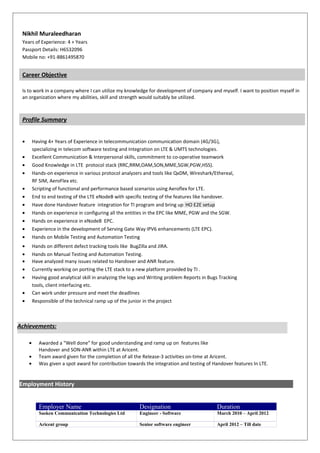 Nikhil Muraleedharan
Years of Experience: 4 + Years
Passport Details: H6532096
Mobile no: +91-8861495870
Career Objective
Is to work in a company where I can utilize my knowledge for development of company and myself. I want to position myself in
an organization where my abilities, skill and strength would suitably be utilized.
Profile Summary
? Having 4+ Years of Experience in telecommunication communication domain (4G/3G),
specializing in telecom software testing and Integration on LTE & UMTS technologies.
? Excellent Communication & Interpersonal skills, commitment to co-operative teamwork
? Good Knowledge in LTE protocol stack (RRC,RRM,OAM,SON,MME,SGW,PGW,HSS).
? Hands-on experience in various protocol analyzers and tools like QxDM, Wireshark/Ethereal,
RF SIM, AeroFlex etc.
? Scripting of functional and performance based scenarios using Aeroflex for LTE.
? End to end testing of the LTE eNodeB with specific testing of the features like handover.
? Have done Handover feature integration for TI program and bring up HO E2E setup
? Hands on experience in configuring all the entities in the EPC like MME, PGW and the SGW.
? Hands on experience in eNodeB EPC.
? Experience in the development of Serving Gate Way IPV6 enhancements (LTE EPC).
? Hands on Mobile Testing and Automation Testing
? Hands on different defect tracking tools like BugZilla and JIRA.
? Hands on Manual Testing and Automation Testing.
? Have analyzed many issues related to Handover and ANR feature.
? Currently working on porting the LTE stack to a new platform provided by TI .
? Having good analytical skill in analyzing the logs and Writing problem Reports in Bugs Tracking
tools, client interfacing etc.
? Can work under pressure and meet the deadlines
? Responsible of the technical ramp up of the junior in the project
? Awarded a Well done for good understanding and ramp up on features like
Handover and SON-ANR within LTE at Aricent.
? Team award given for the completion of all the Release-3 activities on-time at Aricent.
? Was given a spot award for contribution towards the integration and testing of Handover features In LTE.
Employment History
Employer Name Designation Duration
Sasken Communication Technologies Ltd Engineer - Software March 2010 C April 2012
Aricent group Senior software engineer April 2012 C Till date
Achievements:
 