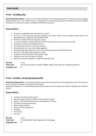 Project: LTE SMALL-CELL
Brief Project Description: As a part of TI LTE Small-Cell Program we are working along with TI to develop commercial grade
eNodeB Solution for a Tier-1 OEM. Aricent is responsible for multi-core/multiprocessor Architecture of Aricent eNodeB
framework on TI SoC which includes L2,L3,RRM and SON SW Components.
Responsibilities:
? Integration of eNodeB Solution with 3rd Party L1/PHY .
? As a part of Call processing executed procedures like Attach, Detach, Service Request, Default bearer and
Dedicated Bearer, Paging and connected Mode DRX.
? Worked on Handover feature Integration activity.
? As a part of Handover executed procedures like S1 and X2 based Inter and Intra and Inter RAT.
? Identifying the feature and stability test cases.
? Interacting with Customer as and when required.
? Reviewing peers test case and providing suggestion.
? Complete Node level Integration (Level-3.5) and e2e testing (Level-4) of eNodeB Solution.
? Worked on SON ANR feature integration activity.
? Analysed and fixed RRC, RRM, SON Integration bugs.
? Worked on end to end LTE protocol Testing.
? Working on Porting L2 MAC/RLC to ARM for hawkings board.
OS Used : Linux
Tools Used : EPC, Data Card (AT&T), Aeroflex (TM500), QXDM, TEMS, Wireshark ,VIM,Matrix,SVN,CCS.
Language used : C
Project: LTE SGW C LTE Serving Gateway (EPC)
Brief Project Description: Serving Gateway (SGW) provides the functionality of the Serving gateway node in the Enhanced
Packet Core (EPC) of a Long Term Evolution (LTE) network.
Serving-GW framework is a multithreaded process which handles the GTP-C packets from MME or PDN-GW over IPV4/IPV6
address.
Responsibilities:
? Involved in the Requirement analysis
? High level design and documentation of the modules involved
? Coding -- IPV6 related enhancements and Management Interface
? GTP header parsing and decoding
? MME message handling.
? Data plane TEID management.
? HandOver.
? Unit Testing
? Bug Fixes
OS Used : Linux
Tools Used : LTE, GDB, SVN, Purify, Valgrind, Pure Coverage
Language used : C
Project Details
 