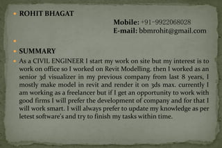  ROHIT BHAGAT
Mobile: +91-9922068028
E-mail: bbmrohit@gmail.com

 SUMMARY
 As a CIVIL ENGINEER I start my work on site but my interest is to
work on office so I worked on Revit Modelling. then I worked as an
senior 3d visualizer in my previous company from last 8 years, I
mostly make model in revit and render it on 3ds max. currently I
am working as a freelancer but if I get an opportunity to work with
good firms I will prefer the development of company and for that I
will work smart. I will always prefer to update my knowledge as per
letest software's and try to finish my tasks within time.
 