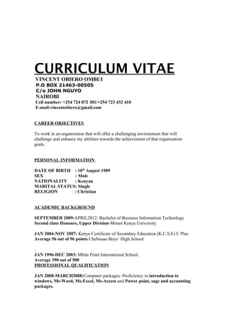 CURRICULUM VITAE
VINCENT OBIERO OMBUI
P.O BOX 21463-00505
C/o JOHN NGUYO
NAIROBI
Cell number: +254 724 072 381/+254 723 432 410
E-mail:vincentobiero@gmail.com
CAREER OBJECTIVES
To work in an organization that will offer a challenging environment that will
challenge and enhance my abilities towards the achievement of that organization
goals.
PERSONAL INFORMATION
DATE OF BIRTH : 10th
August 1989
SEX : Male
NATIONALITY : Kenyan
MARITAL STATUS: Single
RELIGION : Christian
ACADEMIC BACKGROUND
SEPTEMBER 2009-APRIL2012: Bachelor of Business Information Technology
Second class Honours, Upper Division-Mount Kenya University.
JAN 2004-NOV 2007: Kenya Certificate of Secondary Education (K.C.S.E) C Plus
Average 56 out of 96 points Chebisaas Boys’ High School.
.
JAN 1996-DEC 2003: Mbita Point International School.
Average 390 out of 500
PROFESSIONAL QUALIFICATION
JAN 2008-MARCH2008:Computer packages: Proficiency in introduction to
windows, Ms-Word, Ms-Excel, Ms-Access and Power point, sage and accounting
packages.
 