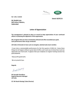 Ref : JLRIL / LOA/02
Dated: 02/07/15
Mr Shobhit Jain
M/S Inline 4 Motors,
Hyderabad
Letter of Appreciation
The management is pleased to place on record its deep appreciation of your continued
efforts in achieving the objectives of this organisation.
We recognise that you have consistently achieved and often exceeded your goals.
Such performance does not go unnoticed.
JLR India is fortunate to have such an energetic, talented sales team member.
It was truly a commendable performance for the first quarter of 2015-16. I know these
things do not happen without a great deal of effort, and I want you to know how much we
appreciate your hard work. It appears that your emphasis on regular training sessions has
paid dividends.
Keep up the good work.
We are proud of you.
Regards
Mr Saurabh Chaudhary
Regional Business Manager
JLR India
CC: Mr Ravish Rastogi ( Sales Director)
 