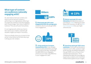 What type of content
are audiences naturally
engaging with?
You also have to track your content; you
have to look at how your content is
performing on an ongoing basis. What type
of content are audiences naturally engaging
with? Photo/Images, Text, links or videos? Is
it photos? Then you will post more photos.
It is an ongoing work, where you have to
test, look at your analytics, evaluate, get
valuable insights and adjust if necessary.
There are already some juicy surveys to look
at that I show below but the best way to go
is doing your own analysis.
1.Photo posts get 120% more
engagement than the average post,
and photo albums actually get 180%
more engagement.
2. Using emoticons increases
comments by 33%, if you thought
emoticonswereonlyforteens,youmight
want to rethink that idea. Accordingto
thisAMEXOPENForuminfographic,
emoticons can make a big difference
to your engagement rates.
3.Shorter posts get 23% more
interaction, Writingshorterpostsisn’t
justhandyonTwitter.Keepingyourposts
below 250 characters can get you 60%
more engagement than you might
otherwise see.
4.Questions posts get 100% more
comments, if comments are the kind of
interaction you’re after, questions might
bethewaytogo.AccordingtoKissmetrics,
they get 100% more comments than
standard text-based posts. Thisis
interestinginformationbutIencourageyou
to go to your analytics and crosscheck
if these trends applies for your insights.
14
120%
SHORT
Others
33%
23%+
?
100%
morecomments
Ultimate guide to using Social Media Analytics
 