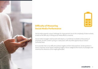 Difficulty of Measuring
Social Media Performance
Social media presents unique challenges for measurement due to the complexity of data involved,
as well as the difficulty in linking social media efforts to revenue.
Social media managers need to work with dozens, or sometimes hundreds or thousands, of
properties, all with content cycling on a daily basis, with very little opportunity to conduct
controlled tests.
It’s no wonder that is it so difficult to extract insights and form best practices. So the question is
how to maximize social media marketing insights, how to categorize the results of campaigns and
maximize the relevance of the insights generated.
5
 