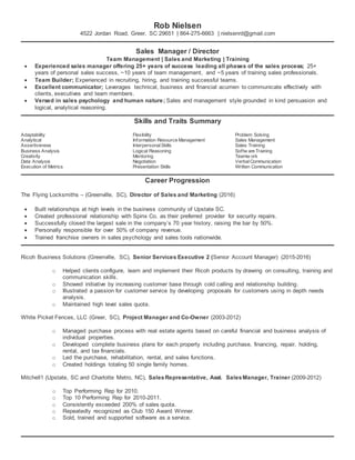 Rob Nielsen
4522 Jordan Road, Greer, SC 29651 | 864-275-6663 | nielsenrd@gmail.com
Sales Manager / Director
Team Management | Sales and Marketing | Training
 Experienced sales manager offering 25+ years of success leading all phases of the sales process; 25+
years of personal sales success, ~10 years of team management, and ~5 years of training sales professionals.
 Team Builder; Experienced in recruiting, hiring, and training successful teams.
 Excellent communicator; Leverages technical, business and financial acumen to communicate effectively with
clients, executives and team members.
 Versed in sales psychology and human nature; Sales and management style grounded in kind persuasion and
logical, analytical reasoning.
Skills and Traits Summary
Adaptability
Analytical
Assertiveness
Business Analysis
Creativity
Data Analysis
Execution of Metrics
Flexibility
Information Resource Management
InterpersonalSkills
Logical Reasoning
Mentoring
Negotiation
Presentation Skills
Problem Solving
Sales Management
Sales Training
Softw are Training
Teamw ork
VerbalCommunication
Written Communication
Career Progression
The Flying Locksmiths – (Greenville, SC), Director of Sales and Marketing (2016)
 Built relationships at high levels in the business community of Upstate SC.
 Created professional relationship with Spinx Co. as their preferred provider for security repairs.
 Successfully closed the largest sale in the company’s 70 year history, raising the bar by 50%.
 Personally responsible for over 50% of company revenue.
 Trained franchise owners in sales psychology and sales tools nationwide.
Ricoh Business Solutions (Greenville, SC), Senior Services Executive 2 (Senior Account Manager) (2015-2016)
o Helped clients configure, learn and implement their Ricoh products by drawing on consulting, training and
communication skills.
o Showed initiative by increasing customer base through cold calling and relationship building.
o Illustrated a passion for customer service by developing proposals for customers using in depth needs
analysis.
o Maintained high level sales quota.
White Picket Fences, LLC (Greer, SC), Project Manager and Co-Owner (2003-2012)
o Managed purchase process with real estate agents based on careful financial and business analysis of
individual properties.
o Developed complete business plans for each property including purchase, financing, repair, holding,
rental, and tax financials.
o Led the purchase, rehabilitation, rental, and sales functions.
o Created holdings totaling 50 single family homes.
Mitchell1 (Upstate, SC and Charlotte Metro, NC), SalesRepresentative, Asst. SalesManager, Trainer (2009-2012)
o Top Performing Rep for 2010.
o Top 10 Performing Rep for 2010-2011.
o Consistently exceeded 200% of sales quota.
o Repeatedly recognized as Club 150 Award Winner.
o Sold, trained and supported software as a service.
 