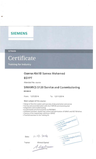 ...

SIEMENS 

SITRAIN 

Osama Abd EI Samea Mohamed
EGYPT
Attended the course
SI NAMICS S120 Service and Commissioning
DR-SNS-SI
From: 12/7/2014 To: 12/11/2014
Main subject of the course:
• Design of the drive system and overview of documentation and service
• Startup and parameterization with the STARTER commissioning tool
• Diagnostics and troubleshooting
• Fu ndamentals of communication via PROFIBUS
• Software functions, closed-loop control and optimization of SERVO and VECTOR drives
• Startup of the integral basic positioner (EPOS)
• Practical exercises on the Training Kit
, c.. '),. ::,. ", S.~€.·l
" ,"'£,' v 'l" . oO~·f;,S
.•~~,•.;. " ~r.,~c"f 
••.d.'; l ·:l • ...0
.!~....... C~ 

:i ,,,:> ,
" "fi f))
, l''''
Date: I  . 12· 20> I~
Trainer Ahmed Gamal
 