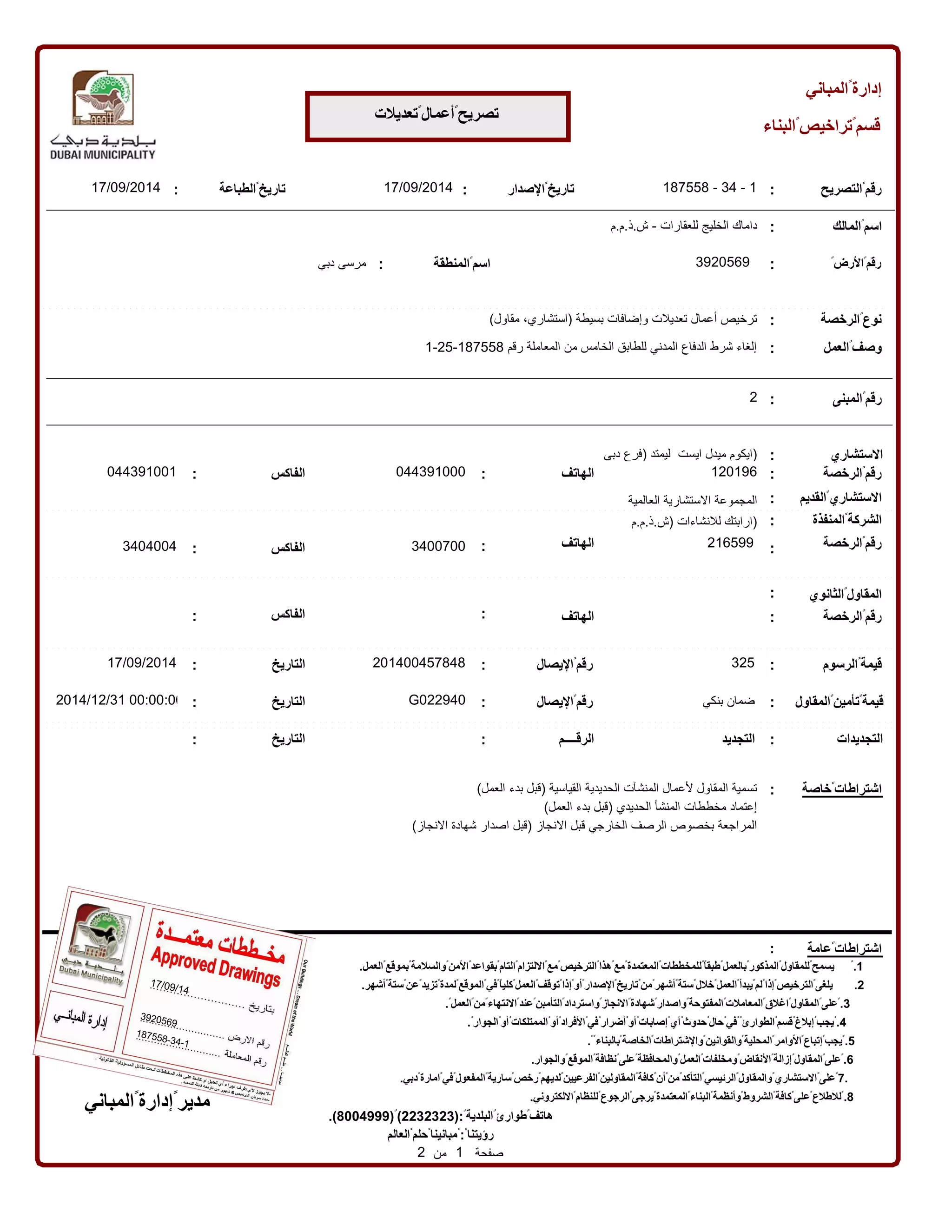 المباني ߰ إدارة 
البناء ߰ تراخيص ߰ قسم 
تعديلت ߰ أعمال ߰ تصريح 
الصدار ߰ 187558 
تاريخ - 34 - التصريح : 
1 ߰ رقم 
المالك : ߰ اسم 
: 
المنطقة : ߰ : 
اسم 
߰ الرض ߰ رقم 
الرخصة : ߰ نوع 
العمل : ߰ وصف 
17/09/2014 
داماك الخليج للعقارات - ش.ذ.م.م 
3920569 مرسى دبي 
ترخيص أعمال تعديلت وإضافات بسيطة )استشاري، مقاول( 
1-25- إلغاء شرط الدفاع المدني للطابق الخامس من المعاملة رقم 187558 
17/09/ الطباعة : 2014 ߰ تاريخ 
:2 ߰ 
رقم 
المبنى 
الستشاري 
)ايكوم ميدل ايست ليمتد )فرع دبى 
رقم 
044391001 الرخصة : 
الهاتف : 
الفاكس : 
044391000 
120196 
߰ 
: 
الستشاري 
߰ القديم : 
المجموعة الستشارية العالمية المنفذة : ߰ الشركة 
الرخصة الهاتف : 
3404004 3400700 
߰ 
الفاكس : 
رقم 
)ارابتك للنشاءات )ش.ذ.م.م 
216599 
: 
17/09/2014 
الثانوي : ߰ المقاول 
الرخصة : 
الهاتف : الفاكس : ߰ 
رقم 
: 
التاريخ 
201400457848 
: 
اليصال ߰ رقم 
قيمة 
قيمة 
2014/12/31 00:تأمين المقاول 00:00 : 
G022940 
: 
߰ رقم 
߰ ߰ 
اليصال التاريخ 
ضمان بنكي 
الرسوم : 
325 ߰ 
: 
التجديدات : التجديد الرقــــم : التاريخ : 
تسمية المقاول لعمال المنشآت الحديدية القياسية )قبل بدء العمل( 
إعتماد مخططات المنشأ الحديدي )قبل بدء العمل( 
المراجعة بخصوص الرصف الخارجي قبل النجاز )قبل اصدار شهادة النجاز( 
خاصة : ߰ 
اشتراطات 
عامة : ߰ 
اشتراطات 
العمل. ߰ بموقع ߰ والسلمة ߰ المن ߰ بقواعد ߰ التام ߰ اللتزام ߰ مع ߰ الترخيص ߰ هذا ߰ مع ߰ المعتمدة ߰ للمخططات ߰߰ طبقا ߰ بالعمل ߰ المذكور ߰ للمقاول ߰ يسمح ߰.1 
أشهر. ߰ ستة ߰ عن ߰ تزيد ߰ لمدة ߰ الموقع ߰ في ߰߰ كليا ߰ العمل ߰ توقف ߰ إذا ߰ أو ߰ الصدار ߰ تاريخ ߰ من ߰ أشهر ߰ ستة ߰ خلل ߰ العمل ߰ يبدأ ߰ لم ߰ إذا ߰ الترخيص ߰ 2. يلغى 
.߰ العمل ߰ من ߰ النتهاء ߰ عند ߰ التأمبن ߰ واسترداد ߰ النجاز ߰ شهادة ߰ واصدار ߰ المفتوحة ߰ المعاملت ߰ اغلق ߰ المقاول ߰ على ߰.3 
.߰ الجوار ߰ أو ߰ الممتلكات ߰ أو ߰ الفراد ߰ في ߰ أضرار ߰ أو ߰ إصابات ߰ أي ߰ حدوث ߰ حال ߰ في ߰߰ الطوارئ ߰ قسم ߰ إبلغ ߰ يجب ߰.4 
المباني ߰ إدارة ߰ مدير 
.߰߰ بالبناء ߰ الخاصة ߰ والشتراطات ߰ والقوانين ߰ المحلية ߰ الوامر ߰ إتباع ߰ يجب ߰.5 
والجوار. ߰ الموقع ߰ نظافة ߰ على ߰ والمحافظة ߰ العمل ߰ ومخلفات ߰ النقاض ߰ إزالة ߰ المقاول ߰ على ߰.6 
دبي. ߰ امارة ߰ في ߰ المفعول ߰ سارية ߰ رخص ߰ لديهم ߰ الفرعيين ߰ المقاولين ߰ كافة ߰ أن ߰ من ߰ التأكد ߰ الرئيسي ߰ والمقاول ߰ الستشاري ߰ على ߰7. 
.)8004999(߰)2232323(:߰ البلدية ߰ طوارئ ߰ هاتف 
العالم ߰ حلم ߰ مبانينا ߰:߰ رؤيتنا 
صفحة 1 من 2 
اللكتروني. ߰ للنظام ߰ الرجوع ߰ يرجى ߰ المعتمدة ߰ البناء ߰ وأنظمة ߰ الشروط ߰ كافة ߰ على ߰ للطلع ߰.8 
17/09/14 
3920569 
187558-34-1 
 
